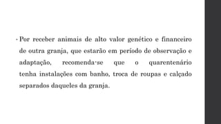 • Por receber animais de alto valor genético e financeiro
de outra granja, que estarão em período de observação e
adaptação, recomenda-se que o quarentenário
tenha instalações com banho, troca de roupas e calçado
separados daqueles da granja.
 