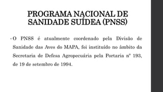 PROGRAMA NACIONAL DE
SANIDADE SUÍDEA (PNSS)
• O PNSS é atualmente coordenado pela Divisão de
Sanidade das Aves do MAPA, foi instituído no âmbito da
Secretaria de Defesa Agropecuária pela Portaria nº 193,
de 19 de setembro de 1994.
 