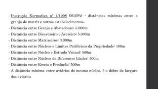 • Instrução Normativa nº 4/1998 (MAPA) - distâncias mínimas entre a
granja de matriz e outros estabelecimentos:
• Distância entre Granja e Abatedouro: 5.000m
• Distância entre Bisavozeiro e Avozeiro: 5.000m
• Distância entre Matrizeiros: 3.000m
• Distância entre Núcleos e Limites Periféricos da Propriedade: 100m
• Distância entre Núcleo e Estrada Vicinal: 500m
• Distância entre Núcleos de Diferentes Idades: 500m
• Distância entre Recria e Produção: 500m
• A distância mínima entre aviários do mesmo núcleo, é o dobro da largura
dos aviários.
 