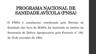 PROGRAMA NACIONAL DE
SANIDADE AVÍCOLA (PNSA)
• O PNSA é atualmente coordenado pela Divisão de
Sanidade das Aves do MAPA, foi instituído no âmbito da
Secretaria de Defesa Agropecuária pela Portaria nº 193,
de 19 de setembro de 1994.
 