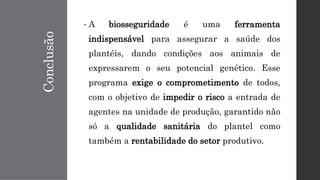 Conclusão
• A biosseguridade é uma ferramenta
indispensável para assegurar a saúde dos
plantéis, dando condições aos animais de
expressarem o seu potencial genético. Esse
programa exige o comprometimento de todos,
com o objetivo de impedir o risco a entrada de
agentes na unidade de produção, garantido não
só a qualidade sanitária do plantel como
também a rentabilidade do setor produtivo.
 