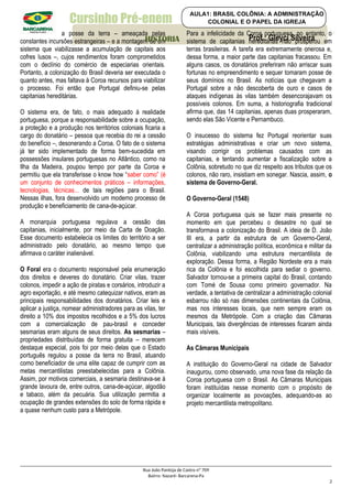 Cursinho Pré-enem
a posse da terra – ameaçada pelas
constantes incursões estrangeiras – e a montagem de um
sistema que viabilizasse a acumulação de capitais aos
cofres lusos –, cujos rendimentos foram comprometidos
com o declínio do comércio de especiarias orientais.
Portanto, a colonização do Brasil deveria ser executada o
quanto antes, mas faltava à Coroa recursos para viabilizar
o processo. Foi então que Portugal definiu-se pelas
capitanias hereditárias.
O sistema era, de fato, o mais adequado à realidade
portuguesa, porque a responsabilidade sobre a ocupação,
a proteção e a produção nos territórios coloniais ficaria a
cargo do donatário – pessoa que recebia do rei a cessão
do benefício –, desonerando a Coroa. O fato de o sistema
já ter sido implementado de forma bem-sucedida em
possessões insulares portuguesas no Atlântico, como na
Ilha da Madeira, poupou tempo por parte da Coroa e
permitiu que ela transferisse o know how “saber como” (é
um conjunto de conhecimentos práticos – informações,
tecnologias, técnicas... de tais regiões para o Brasil.
Nessas ilhas, fora desenvolvido um moderno processo de
produção e beneficiamento de cana-de-açúcar.
A monarquia portuguesa regulava a cessão das
capitanias, inicialmente, por meio da Carta de Doação.
Esse documento estabelecia os limites do território a ser
administrado pelo donatário, ao mesmo tempo que
afirmava o caráter inalienável.
O Foral era o documento responsável pela enumeração
dos direitos e deveres do donatário. Criar vilas, trazer
colonos, impedir a ação de piratas e corsários, introduzir a
agro exportação, e até mesmo catequizar nativos, eram as
principais responsabilidades dos donatários. Criar leis e
aplicar a justiça, nomear administradores para as vilas, ter
direito a 10% dos impostos recolhidos e a 5% dos lucros
com a comercialização de pau-brasil e conceder
sesmarias eram alguns de seus direitos. As sesmarias –
propriedades distribuídas de forma gratuita – merecem
destaque especial, pois foi por meio delas que o Estado
português regulou a posse da terra no Brasil, atuando
como beneficiador de uma elite capaz de cumprir com as
metas mercantilistas preestabelecidas para a Colônia.
Assim, por motivos comerciais, a sesmaria destinava-se à
grande lavoura de, entre outros, cana-de-açúcar, algodão
e tabaco, além da pecuária. Sua utilização permitia a
ocupação de grandes extensões do solo de forma rápida e
a quase nenhum custo para a Metrópole.
Para a infelicidade da Coroa portuguesa, no entanto, o
sistema de capitanias hereditárias não prosperou em
terras brasileiras. A tarefa era extremamente onerosa e,
dessa forma, a maior parte das capitanias fracassou. Em
alguns casos, os donatários preferiram não arriscar suas
fortunas no empreendimento e sequer tomaram posse de
seus domínios no Brasil. As notícias que chegavam a
Portugal sobre a não descoberta de ouro e casos de
ataques indígenas às vilas também desencorajavam os
possíveis colonos. Em suma, a historiografia tradicional
afirma que, das 14 capitanias, apenas duas prosperaram,
sendo elas São Vicente e Pernambuco.
O insucesso do sistema fez Portugal reorientar suas
estratégias administrativas e criar um novo sistema,
visando corrigir os problemas causados com as
capitanias, e tentando aumentar a fiscalização sobre a
Colônia, sobretudo no que diz respeito aos tributos que os
colonos, não raro, insistiam em sonegar. Nascia, assim, o
sistema de Governo-Geral.
O Governo-Geral (1548)
A Coroa portuguesa quis se fazer mais presente no
momento em que percebeu o desastre no qual se
transformava a colonização do Brasil. A ideia de D. João
III era, a partir da estrutura de um Governo-Geral,
centralizar a administração política, econômica e militar da
Colônia, viabilizando uma estrutura mercantilista de
exploração. Dessa forma, a Região Nordeste era a mais
rica da Colônia e foi escolhida para sediar o governo.
Salvador tornou-se a primeira capital do Brasil, contando
com Tomé de Sousa como primeiro governador. Na
verdade, a tentativa de centralizar a administração colonial
esbarrou não só nas dimensões continentais da Colônia,
mas nos interesses locais, que nem sempre eram os
mesmos da Metrópole. Com a criação das Câmaras
Municipais, tais divergências de interesses ficaram ainda
mais visíveis.
As Câmaras Municipais
A instituição do Governo-Geral na cidade de Salvador
inaugurou, como observado, uma nova fase da relação da
Coroa portuguesa com o Brasil. As Câmaras Municipais
foram instituídas nesse momento com o propósito de
organizar localmente as povoações, adequando-as ao
projeto mercantilista metropolitano.
Rua João Pantoja de Castro nº 709
Bairro: Nazaré- Barcarena-Pa
2
Prof.: Gleyci Silveira
HISTORIA
AULA1: BRASIL COLÔNIA: A ADMINISTRAÇÃO
COLONIAL E O PAPEL DA IGREJA
 