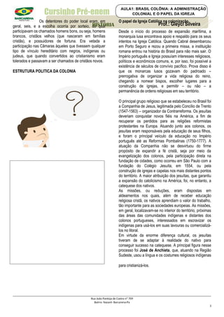 Cursinho Pré-enem
Os detentores do poder local eram, em
geral, seis, e a escolha ocorria por sorteio, do qual
participavam os chamados homens bons, ou seja, homens
brancos, cristãos velhos (que nasceram em famílias
cristãs), e possuidores de fortuna. Era vetada a
participação nas Câmaras àqueles que tivessem qualquer
tipo de vínculo hereditário com negros, indígenas ou
judeus, que quando convertidos ao cristianismo eram
tolerados e passavam a ser chamados de cristãos novos.
ESTRUTURA POLITICA DA COLONIA
O papel da Igreja Católica na colonização
Desde o início do processo de expansão marítima, a
monarquia lusa encontrava apoio e respaldo para os seus
intentos na Igreja Católica. Quando Cabral desembarcou
em Porto Seguro e rezou a primeira missa, a instituição
romana entrou na história do Brasil para não mais sair. O
Império português e Igreja possuíam interesses religiosos,
políticos e econômicos comuns, e, por isso, foi possível a
existência de séculos de convívio pacífico. Prova disso é
que os monarcas lusos gozavam do padroado –
prerrogativa de organizar a vida religiosa do reino,
chegando a nomear bispos, escolher lugares para a
construção de igrejas, e permitir – ou não – a
permanência de ordens religiosas em seu território.
O principal grupo religioso que se estabeleceu no Brasil foi
a Companhia de Jesus, legitimada pelo Concílio de Trento
(1547-1563) – organizador da Contrarreforma. Os jesuítas
deveriam conquistar novos fiéis na América, a fim de
recuperar os perdidos para as religiões reformistas
protestantes na Europa. Atuando junto aos colonos, os
jesuítas eram responsáveis pela educação de seus filhos,
e foram o principal veículo da educação no Império
português até as Reformas Pombalinas (1750-1777). A
atuação da Companhia não se desvirtuou do firme
propósito de expandir a fé cristã, seja por meio da
evangelização dos colonos, pela participação direta na
fundação de cidades, como ocorreu em São Paulo com a
fundação do Colégio Jesuíta, em 1554, ou pela
construção de igrejas e capelas nos mais distantes pontos
do território. A maior atribuição dos jesuítas, que garantiu
a expansão do catolicismo na América, foi, no entanto, a
catequese dos nativos.
As missões, ou reduções, eram dispostas em
aldeamentos nos quais, além de receber educação
religiosa cristã, os nativos aprendiam o valor do trabalho,
tão importante para as sociedades europeias. As missões,
em geral, localizavam-se no interior do território, próximas
das áreas das comunidades indígenas e distantes dos
colonos portugueses, interessados em escravizar os
indígenas para usá-los em suas lavouras ou comercializá-
los no litoral.
Em virtude da enorme diferença cultural, os jesuítas
tiveram de se adaptar à realidade do nativo para
conseguir sucesso na catequese. A principal figura nesse
processo foi José de Anchieta, que, atuando na Região
Sudeste, usou a língua e os costumes religiosos indígenas
para cristianizá-los.
Rua João Pantoja de Castro nº 709
Bairro: Nazaré- Barcarena-Pa
3
Prof.: Gleyci Silveira
HISTORIA
AULA1: BRASIL COLÔNIA: A ADMINISTRAÇÃO
COLONIAL E O PAPEL DA IGREJA
 
