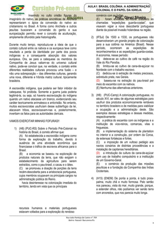 Cursinho Pré-enem
Inserindo no culto cristão figuras do
imaginário do nativo, as práticas sincréticas de Anchieta
representaram o ápice da conversão do nativo ao
cristianismo no Brasil. A forma como Anchieta e outros
jesuítas buscaram a conversão do gentio e sua
europeização permitiu rever o conceito de aculturação,
amplamente difundido pela historiografia.
Durante muito tempo, reproduziu-se a ideia de que o
contato cultural entre os nativos e os europeus teve como
resultado a perda da identidade por parte dos povos
indígenas e a consequente absorção dos valores
europeus. Ora, se para a catequese os membros da
Companhia de Jesus valiam-se do universo cultural
nativo, pode-se concluir que, na verdade, o contato entre
diferentes realidades culturais provocou uma fusão – e
não uma sobreposição – das diferentes culturas, gerando
uma nova, diferente e híbrida matriz cultural, tipicamente
brasileira.
A escravidão indígena, que poderia ser fator inibidor da
catequese, foi proibida. Somente a guerra justa poderia
legitimá-la, ou seja, só haveria escravização do indígena
quando um nativo atacasse um branco, evidenciando seu
caráter teoricamente animalesco e anticristão. No entanto,
muitos escravocratas usufruíam desse subterfúgio da lei,
atacavam tribos, escravizavam-nas e, posteriormente,
invertiam os fatos para as autoridades clericais.
VAMOS EXERCITAR MINHAS FOFURAS!!
1) (H8) (PUC-RS) Sobre o Período Pré-Colonial na
história do Brasil, é correto afirmar que:
(A) foi estabelecida a escravidão indígena como
forma de exploração do trabalho, devido à
ausência de uma atividade econômica que
financiasse o tráfico de escravos africanos para o
Brasil.
(B) a economia se baseou na exploração de
produtos naturais da terra, que não exigiam o
estabelecimento da agricultura para serem
extraídos, como o pau-brasil, o cacau e o látex.
(C) se promoveu a doação de porções da terra
recém-descoberta para a aristocracia portuguesa,
cujos membros ocupavam os principais cargos na
administração pública do Reino.
havia desinteresse na colonização imediata do
território, tendo em vista que os principais
recursos humanos e materiais portugueses
estavam voltados para a exploração do rendoso
comércio com as Índias.
(E) foram enviadas ao litoral brasileiro as
chamadas “expedições guarda-costas”, que
visavam vigiar a nova descoberta portuguesa
diante da possível invasão holandesa na região.
2) (IFSul) De 1500 a 1530, os portugueses não
desenvolveram um grande projeto de colonização
para a sua colônia na América (Brasil). Nesse
período, ocorreram as expedições de
reconhecimentos e as expedições guarda-costas.
A economia, nesse período:
(A) deteve-se ao cultivo de café na região do
Vale do Rio Paraíba.
(B) limitou-se ao cultivo de cana-de-açúcar no
Nordeste com o trabalho escravo.
(C) dedicou-se à extração de metais preciosos,
sobretudo prata, nas Gerais.
(D) baseou-se na extração do pau-brasil por
meio do escambo com os nativos.
(E) Nenhuma das alternativas anteriores.
3) (H8) (PUC-Camp) A colonização portuguesa, no
século XVI, se valeu de algumas estratégias para
usufruir dos produtos economicamente rentáveis
no território brasileiro e de medidas para viabilizar
a ocupação e a administração deste. São
exemplos dessas estratégias e dessas medidas,
respectivamente:
(A) a prática do escambo com os indígenas e a
instituição de vice-reinos, comarcas, vilas e
freguesias.
(B) a implementação do sistema de plantation
no interior e a construção, por ordem da Coroa,
de extensas fortalezas e fortes.
(C) a imposição de um vultoso pedágio aos
navios corsários de distintas procedências e a
instalação de capitanias hereditárias.
(D) a introdução da cultura da cana-de-açúcar
com uso de trabalho compulsório e a instituição
de um Governo-Geral.
(E) o comércio da produção das missões
jesuíticas e a fundação da Companhia das Índias
Ocidentais.
4) (H15) (ENEM) De ponta a ponta, é tudo praia-
palma, muito chã e muito formosa. Pelo sertão
nos pareceu, vista do mar, muito grande, porque,
a estender olhos, não podíamos ver senão terra
com arvoredos, que nos parecia muito longa.
Rua João Pantoja de Castro nº 709
Bairro: Nazaré- Barcarena-Pa
4
Prof.: Gleyci Silveira
HISTORIA
AULA1: BRASIL COLÔNIA: A ADMINISTRAÇÃO
COLONIAL E O PAPEL DA IGREJA
 