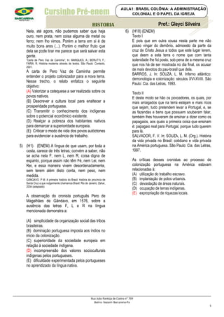 Cursinho Pré-enem
Nela, até agora, não pudemos saber que haja
ouro, nem prata, nem coisa alguma de metal ou
ferro; nem lho vimos. Porém a terra em si é de
muito bons ares (...). Porém o melhor fruto que
dela se pode tirar me parece que será salvar esta
gente.
“Carta de Pero Vaz de Caminha”. In: MARQUES, A.; BERUTTI, F.;
FARIA, R. História moderna através de textos. São Paulo: Contexto,
2001.
A carta de Pero Vaz de Caminha permite
entender o projeto colonizador para a nova terra.
Nesse trecho, o relato enfatiza o seguinte
objetivo:
(A) Valorizar a catequese a ser realizada sobre os
povos nativos.
(B) Descrever a cultura local para enaltecer a
prosperidade portuguesa.
(C) Transmitir o conhecimento dos indígenas
sobre o potencial econômico existente.
(D) Realçar a pobreza dos habitantes nativos
para demarcar a superioridade europeia.
(E) Criticar o modo de vida dos povos autóctones
para evidenciar a ausência de trabalho.
5) (H1) (ENEM) A língua de que usam, por toda a
costa, carece de três letras; convém a saber, não
se acha nela F, nem L, nem R, coisa digna de
espanto, porque assim não têm Fé, nem Lei, nem
Rei, e essa maneira vivem desordenadamente,
sem terem além disto conta, nem peso, nem
medida.
GÂNGAVO, P M. A primeira história do Brasil: história da província de
Santa Cruz a que vulgarmente chamamos Brasil. Rio de Janeiro: Zahar,
2004 (adaptado)
A observação do cronista português Pero de
Magalhães de Gândavo, em 1576, sobre a
ausência das letras F, L e R na língua
mencionada demonstra a:
(A) simplicidade da organização social das tribos
brasileiras.
(B) dominação portuguesa imposta aos índios no
início da colonização.
(C) superioridade da sociedade europeia em
relação à sociedade indígena.
(D) incompreensão dos valores socioculturais
indígenas pelos portugueses.
(E) dificuldade experimentada pelos portugueses
no aprendizado da língua nativa.
6) (H18) (ENEM)
Texto I
E pois que em outra cousa nesta parte me não
posso vingar do demônio, admoesto da parte da
cruz de Cristo Jesus a todos que este lugar lerem,
que deem a esta terra o nome que com tanta
solenidade lhe foi posto, sob pena de a mesma cruz
que nos há de ser mostrada no dia final, os acusar
de mais devotos do pau-brasil que dela.
BARROS, J. In: SOUZA, L. M. Inferno atlântico:
demonologia e colonização: séculos XVI-XVIII. São
Paulo: Cia. das Letras, 1993.
Texto II
E deste modo se hão os povoadores, os quais, por
mais arraigados que na terra estejam e mais ricos
que sejam, tudo pretendem levar a Portugal, e, se
as fazendas e bens que possuem souberam falar,
também lhes houveram de ensinar a dizer como os
papagaios, aos quais a primeira coisa que ensinam
é: papagaio real para Portugal, porque tudo querem
para lá.
SALVADOR, F. V. In: SOUZA, L. M. (Org.). História
da vida privada no Brasil: cotidiano e vida privada
na América portuguesa. São Paulo: Cia. das Letras,
1997.
As críticas desses cronistas ao processo de
colonização portuguesa na América estavam
relacionadas à:
(A) utilização do trabalho escravo.
(B) implantação de polos urbanos.
(C) devastação de áreas naturais.
(D) ocupação de terras indígenas.
(E) expropriação de riquezas locais.
Rua João Pantoja de Castro nº 709
Bairro: Nazaré- Barcarena-Pa
5
Prof.: Gleyci Silveira
HISTORIA
AULA1: BRASIL COLÔNIA: A ADMINISTRAÇÃO
COLONIAL E O PAPEL DA IGREJA
 