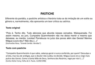 PASTICHE
Diferente da paródia, o pastiche artístico e literário trata-se da imitação de um estilo ou
gênero e, normalmente, não apresenta um teor crítico ou satírico.
Texto original
“Pois é. Tenho dito. Tudo aleivosia que abunda nesses cercados. Maisquenada. Foi
assim mesmo, eu juro, Cumpadre Quemnheném não me deixa mentir e mesmo que
deixasse, eu mentia. Lorotas! Porralouca no juízo dos povos além das Gerais! Menina
Mágua Loura deu? Não deu.(...)”
(Guimarães Rosa, “Grande Sertão: Veredas”)
Texto com pastiche
“Compadre Quemnheném é que sabia, sabença geral e nunca conferida, por quem? Desculpe o
arroto, mas tou de arofagia, que o doutor não cuidou no devido. Mágua Loura era a virge mais
pulcra das Gerais. Como a Santa Mãe de Deus, Senhora dos Rosários, rogai por nós! (...)”
(Carlos Heitor Cony, Folha de S. Paulo, 11/09/1998)
 