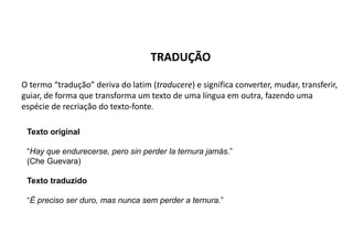 TRADUÇÃO
O termo “tradução” deriva do latim (traducere) e significa converter, mudar, transferir,
guiar, de forma que transforma um texto de uma língua em outra, fazendo uma
espécie de recriação do texto-fonte.
Texto original
“Hay que endurecerse, pero sin perder la ternura jamás.”
(Che Guevara)
Texto traduzido
“É preciso ser duro, mas nunca sem perder a ternura.”
 
