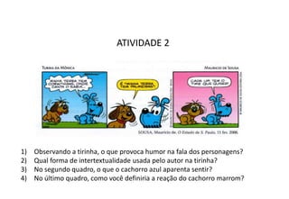 ATIVIDADE 2
1) Observando a tirinha, o que provoca humor na fala dos personagens?
2) Qual forma de intertextualidade usada pelo autor na tirinha?
3) No segundo quadro, o que o cachorro azul aparenta sentir?
4) No último quadro, como você definiria a reação do cachorro marrom?
 