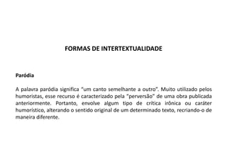 Paródia
A palavra paródia significa “um canto semelhante a outro”. Muito utilizado pelos
humoristas, esse recurso é caracterizado pela “perversão” de uma obra publicada
anteriormente. Portanto, envolve algum tipo de crítica irônica ou caráter
humorístico, alterando o sentido original de um determinado texto, recriando-o de
maneira diferente.
FORMAS DE INTERTEXTUALIDADE
 