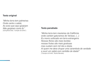 Texto original
“Minha terra tem palmeiras
Onde canta o sabiá,
As aves que aqui gorjeiam
Não gorjeiam como lá.”
(Gonçalves Dias, “Canção do Exílio”)
Texto parodiado
“Minha terra tem macieiras da Califórnia
onde cantam gaturamos de Veneza. (...)
Eu morro sufocado em terra estrangeira.
Nossas flores são mais bonitas
nossas frutas são mais gostosas
mas custam cem mil réis a dúzia.
Ai quem me dera chupar uma carambola de verdade
e ouvir um sabiá com certidão de idade!”
("Canção do Exílio", Murilo Mendes)
 