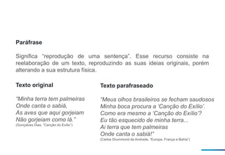 Paráfrase
Significa “reprodução de uma sentença”. Esse recurso consiste na
reelaboração de um texto, reproduzindo as suas ideias originais, porém
alterando a sua estrutura física.
Texto original
“Minha terra tem palmeiras
Onde canta o sabiá,
As aves que aqui gorjeiam
Não gorjeiam como lá.”
(Gonçalves Dias, “Canção do Exílio”)
Texto parafraseado
“Meus olhos brasileiros se fecham saudosos
Minha boca procura a ‘Canção do Exílio’.
Como era mesmo a ‘Canção do Exílio’?
Eu tão esquecido de minha terra...
Ai terra que tem palmeiras
Onde canta o sabiá!”
(Carlos Drummond de Andrade, “Europa, França e Bahia”)
 