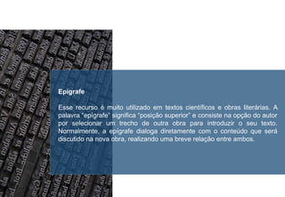 Epígrafe
Esse recurso é muito utilizado em textos científicos e obras literárias. A
palavra “epígrafe” significa “posição superior” e consiste na opção do autor
por selecionar um trecho de outra obra para introduzir o seu texto.
Normalmente, a epígrafe dialoga diretamente com o conteúdo que será
discutido na nova obra, realizando uma breve relação entre ambos.
 