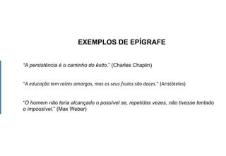 EXEMPLOS DE EPÍGRAFE
“A persistência é o caminho do êxito.” (Charles Chaplin)
"A educação tem raízes amargas, mas os seus frutos são doces." (Aristóteles)
“O homem não teria alcançado o possível se, repetidas vezes, não tivesse tentado
o impossível.” (Max Weber)
 