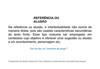 REFERÊNCIA OU
ALUSÃO
Na referência ou alusão, a intertextualidade não ocorre de
maneira direta, pois são usadas características secundárias
do texto fonte. Esse tipo costuma ser empregado em
conteúdos cujo objetivo é oferecer uma sugestão ou alusão
a um acontecimento, personagem etc.
Ele me deu um “presente de grego”.*
*A expressão faz alusão à Guerra de Troia, indicando um presente mal e que pode trazer prejuízo.
 