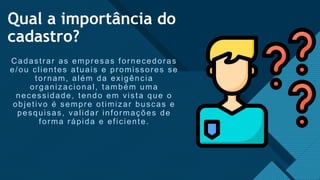 Clique para editar o estilo de título Mestre
5
Qual a importância do
cadastro?
Cadastrar as empresas fornecedoras
e/ou clientes atuais e promissores se
tornam, além da exigência
organizacional, também uma
necessidade, tendo em vista que o
objetivo é sempre otimizar buscas e
pesquisas, validar informações de
forma rápida e eficiente.
 