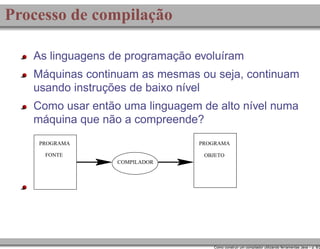 Processo de compilação
As linguagens de programação evoluíram
Máquinas continuam as mesmas ou seja, continuam
usando instruções de baixo nível
Como usar então uma linguagem de alto nível numa
máquina que não a compreende?
PROGRAMA

PROGRAMA

FONTE

OBJETO
COMPILADOR

Como construir um compilador utilizando ferramentas Java – p. 8/2

 