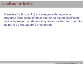 Analisador léxico
O analisador léxico (AL) encarrega-se de separar no
programa fonte cada símbolo que tenha algum signiﬁcado
para a linguagem ou de avisar quando um símbolo que não
faz parte da linguagem é encontrado.

Como construir um compilador utilizando ferramentas Java – p. 10/2

 