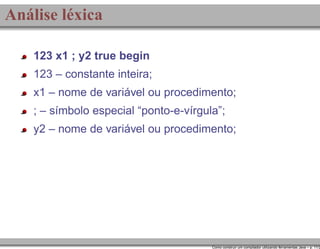Análise léxica
123 x1 ; y2 true begin
123 – constante inteira;
x1 – nome de variável ou procedimento;
; – símbolo especial “ponto-e-vírgula”;
y2 – nome de variável ou procedimento;

Como construir um compilador utilizando ferramentas Java – p. 11/2

 