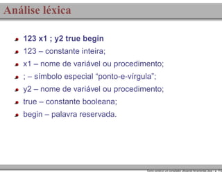 Análise léxica
123 x1 ; y2 true begin
123 – constante inteira;
x1 – nome de variável ou procedimento;
; – símbolo especial “ponto-e-vírgula”;
y2 – nome de variável ou procedimento;
true – constante booleana;
begin – palavra reservada.

Como construir um compilador utilizando ferramentas Java – p. 11/2

 