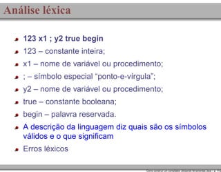 Análise léxica
123 x1 ; y2 true begin
123 – constante inteira;
x1 – nome de variável ou procedimento;
; – símbolo especial “ponto-e-vírgula”;
y2 – nome de variável ou procedimento;
true – constante booleana;
begin – palavra reservada.
A descrição da linguagem diz quais são os símbolos
válidos e o que signiﬁcam
Erros léxicos

Como construir um compilador utilizando ferramentas Java – p. 11/2

 