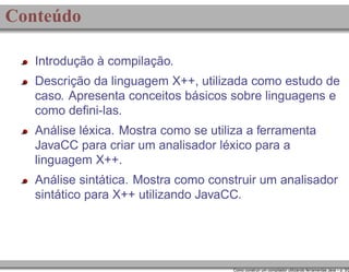 Conteúdo
Introdução à compilação.
Descrição da linguagem X++, utilizada como estudo de
caso. Apresenta conceitos básicos sobre linguagens e
como deﬁni-las.
Análise léxica. Mostra como se utiliza a ferramenta
JavaCC para criar um analisador léxico para a
linguagem X++.
Análise sintática. Mostra como construir um analisador
sintático para X++ utilizando JavaCC.

Como construir um compilador utilizando ferramentas Java – p. 3/2

 