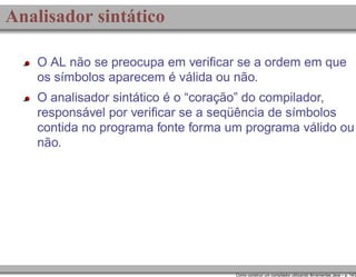 Analisador sintático
O AL não se preocupa em veriﬁcar se a ordem em que
os símbolos aparecem é válida ou não.
O analisador sintático é o “coração” do compilador,
responsável por veriﬁcar se a seqüência de símbolos
contida no programa fonte forma um programa válido ou
não.

Como construir um compilador utilizando ferramentas Java – p. 14/2

 