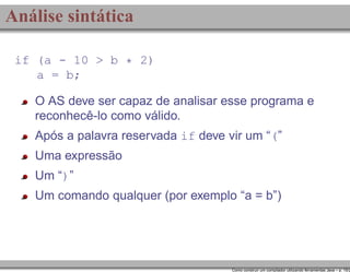 Análise sintática
if (a - 10 > b * 2)
a = b;

O AS deve ser capaz de analisar esse programa e
reconhecê-lo como válido.
Após a palavra reservada if deve vir um “(”
Uma expressão
Um “)”
Um comando qualquer (por exemplo “a = b”)

Como construir um compilador utilizando ferramentas Java – p. 15/2

 