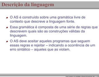 Descrição da linguagem
O AS é construído sobre uma gramática livre de
contexto que descreve a linguagem fonte.
Essa gramática é composta de uma série de regras que
descrevem quais são as construções válidas da
linguagem.
O AS deve aceitar aqueles programas que seguem
essas regras e rejeitar – indicando a ocorrência de um
erro sintático – aqueles que as violam.

Como construir um compilador utilizando ferramentas Java – p. 16/2

 