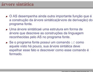 árvore sintática
O AS desempenha ainda outra importante função que é
a construção da árvore sintática(árvore de derivação) do
programa fonte.
Uma árvore sintáticaé uma estrutura em forma de
árvore que descreve as construções da linguagem
reconhecidas pelo AS no programa fonte.
Se o programa fonte possui um comando if como
aquele visto há pouco, sua árvore sintática deve
espelhar esse fato e descrever como esse comando é
formado.

Como construir um compilador utilizando ferramentas Java – p. 17/2

 