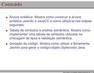 Conteúdo
Árvore sintática. Mostra como construir a árvore
sintática usando o JavaCC e como utilizá-la nas etapas
seguintes.
Tabela de símbolos e análise semântica. Mostra como
implementar uma tabela de símbolos utilizada na
checagem de tipos e validação semântica.
Geração de código. Mostra como utilizar a ferramenta
Jasmin para gerar o código-objeto (bytecode) Java.

Como construir um compilador utilizando ferramentas Java – p. 4/2

 