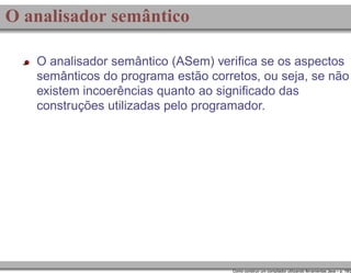 O analisador semântico
O analisador semântico (ASem) veriﬁca se os aspectos
semânticos do programa estão corretos, ou seja, se não
existem incoerências quanto ao signiﬁcado das
construções utilizadas pelo programador.

Como construir um compilador utilizando ferramentas Java – p. 19/2

 