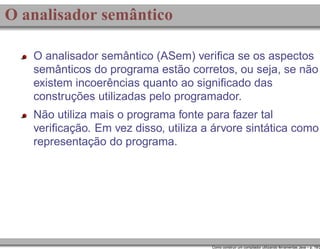 O analisador semântico
O analisador semântico (ASem) veriﬁca se os aspectos
semânticos do programa estão corretos, ou seja, se não
existem incoerências quanto ao signiﬁcado das
construções utilizadas pelo programador.
Não utiliza mais o programa fonte para fazer tal
veriﬁcação. Em vez disso, utiliza a árvore sintática como
representação do programa.

Como construir um compilador utilizando ferramentas Java – p. 19/2

 