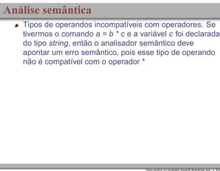 Análise semântica
Tipos de operandos incompatíveis com operadores. Se
tivermos o comando a = b * c e a variável c foi declarada
do tipo string, então o analisador semântico deve
apontar um erro semântico, pois esse tipo de operando
não é compatível com o operador *

Como construir um compilador utilizando ferramentas Java – p. 20/2

 
