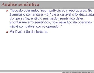 Análise semântica
Tipos de operandos incompatíveis com operadores. Se
tivermos o comando a = b * c e a variável c foi declarada
do tipo string, então o analisador semântico deve
apontar um erro semântico, pois esse tipo de operando
não é compatível com o operador *
Variáveis não declaradas.

Como construir um compilador utilizando ferramentas Java – p. 20/2

 
