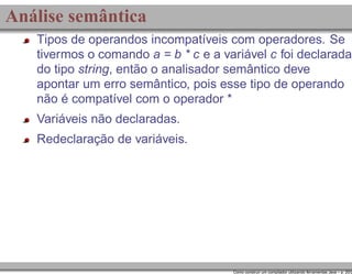 Análise semântica
Tipos de operandos incompatíveis com operadores. Se
tivermos o comando a = b * c e a variável c foi declarada
do tipo string, então o analisador semântico deve
apontar um erro semântico, pois esse tipo de operando
não é compatível com o operador *
Variáveis não declaradas.
Redeclaração de variáveis.

Como construir um compilador utilizando ferramentas Java – p. 20/2

 