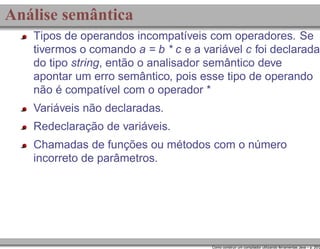 Análise semântica
Tipos de operandos incompatíveis com operadores. Se
tivermos o comando a = b * c e a variável c foi declarada
do tipo string, então o analisador semântico deve
apontar um erro semântico, pois esse tipo de operando
não é compatível com o operador *
Variáveis não declaradas.
Redeclaração de variáveis.
Chamadas de funções ou métodos com o número
incorreto de parâmetros.

Como construir um compilador utilizando ferramentas Java – p. 20/2

 