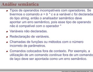 Análise semântica
Tipos de operandos incompatíveis com operadores. Se
tivermos o comando a = b * c e a variável c foi declarada
do tipo string, então o analisador semântico deve
apontar um erro semântico, pois esse tipo de operando
não é compatível com o operador *
Variáveis não declaradas.
Redeclaração de variáveis.
Chamadas de funções ou métodos com o número
incorreto de parâmetros.
Comandos colocados fora de contexto. Por exemplo, a
utilização de um comando continue fora de um comando
de laço deve ser apontada como um erro semântico.

Como construir um compilador utilizando ferramentas Java – p. 20/2

 