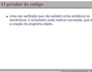 O gerador de código
Uma vez veriﬁcado que não existem erros sintáticos ou
semânticos, o compilador pode realizar sua tarefa, que é
a criação do programa objeto.

Como construir um compilador utilizando ferramentas Java – p. 23/2

 