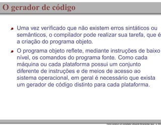 O gerador de código
Uma vez veriﬁcado que não existem erros sintáticos ou
semânticos, o compilador pode realizar sua tarefa, que é
a criação do programa objeto.
O programa objeto reﬂete, mediante instruções de baixo
nível, os comandos do programa fonte. Como cada
máquina ou cada plataforma possui um conjunto
diferente de instruções e de meios de acesso ao
sistema operacional, em geral é necessário que exista
um gerador de código distinto para cada plataforma.

Como construir um compilador utilizando ferramentas Java – p. 23/2

 