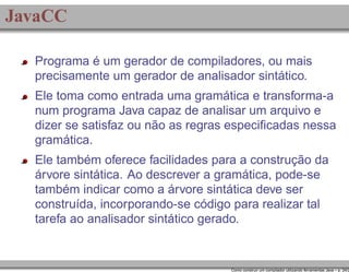 JavaCC
Programa é um gerador de compiladores, ou mais
precisamente um gerador de analisador sintático.
Ele toma como entrada uma gramática e transforma-a
num programa Java capaz de analisar um arquivo e
dizer se satisfaz ou não as regras especiﬁcadas nessa
gramática.
Ele também oferece facilidades para a construção da
árvore sintática. Ao descrever a gramática, pode-se
também indicar como a árvore sintática deve ser
construída, incorporando-se código para realizar tal
tarefa ao analisador sintático gerado.

Como construir um compilador utilizando ferramentas Java – p. 24/2

 