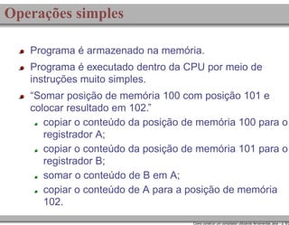 Operações simples
Programa é armazenado na memória.
Programa é executado dentro da CPU por meio de
instruções muito simples.
“Somar posição de memória 100 com posição 101 e
colocar resultado em 102.”
copiar o conteúdo da posição de memória 100 para o
registrador A;
copiar o conteúdo da posição de memória 101 para o
registrador B;
somar o conteúdo de B em A;
copiar o conteúdo de A para a posição de memória
102.

Como construir um compilador utilizando ferramentas Java – p. 6/2

 