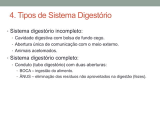 4. Tipos de Sistema Digestório 
• Sistema digestório incompleto: 
• Cavidade digestiva com bolsa de fundo cego. 
• Abertura única de comunicação com o meio externo. 
• Animais acelomados. 
• Sistema digestório completo: 
• Conduto (tubo digestório) com duas aberturas: 
• BOCA – ingestão do alimento. 
• ÂNUS – eliminação dos resíduos não aproveitados na digestão (fezes). 
 