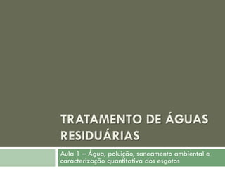 TRATAMENTO DE ÁGUAS
RESIDUÁRIAS
Aula 1 – Água, poluição, saneamento ambiental e
caracterização quantitativa dos esgotos

 