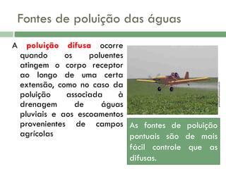 A poluição difusa ocorre
quando
os
poluentes
atingem o corpo receptor
ao longo de uma certa
extensão, como no caso da
poluição
associada
à
drenagem
de
águas
pluviais e aos escoamentos
provenientes de campos As fontes de poluição
agrícolas
pontuais são de mais
fácil controle que as
difusas.

portalsaofrancisco.com.br

Fontes de poluição das águas

 