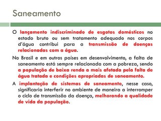 Saneamento
O lançamento indiscriminado de esgotos domésticos no
estado bruto ou sem tratamento adequado nos corpos
d’água contribui para a transmissão de doenças
relacionadas com a água.
No Brasil e em outros países em desenvolvimento, a falta de
saneamento está sempre relacionada com a pobreza, sendo
a população de baixa renda a mais afetada pela falta de
água tratada e condições apropriadas de saneamento.
A implantação de sistemas de saneamento, nesse caso,
significaria interferir no ambiente de maneira a interromper
o ciclo de transmissão da doença, melhorando a qualidade
de vida da população.

 
