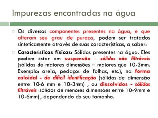 Impurezas encontradas na água




Os diversos componentes presentes na água, e que
alteram seu grau de pureza, podem ser tratados
sinteticamente através de suas características, a saber:
Características físicas: Sólidos presentes na água. Eles
podem estar em suspensão - sólidos não filtráveis
(sólidos de maiores dimensões – maiores que 10-3mm.
Exemplo: areia, pedaços de folhas, etc.), na forma
coloidal - de difícil identificação (sólidos de dimensão
entre 10-6 mm e 10-3mm) , ou dissolvidos - sólidos
filtráveis (sólidos de menores dimensões entre 10-9mm e
10-6mm) , dependendo do seu tamanho.

 