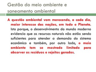 Gestão do meio ambiente e
saneamento ambiental
A questão ambiental vem merecendo, a cada dia,
maior interesse das nações, em todo o Planeta.
Isto porque, o desenvolvimento do mundo moderno
evidencia que os recursos naturais não estão sendo
suficientes para atender a demanda do sistema
econômico e também, por outro lado, o meio
ambiente tem se mostrado limitado para
absorver os resíduos e rejeitos gerados.

 