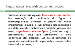 Impurezas encontradas na água


Características biológicas: Seres vivos ou mortos.
Na avaliação da qualidade da água, os
microorganismos assumem o papel de maior
importância, devido a sua grande predominância
em determinados ambientes e também porque são
esses organismos microscópios (bactérias, algas,
protozoários, etc.) que promovem a auto
depuração dos despejos. Os microorganismos da
água são especialmente importantes porque estão
associados a doenças.

 