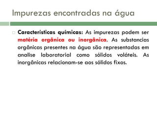 Impurezas encontradas na água


Características químicas: As impurezas podem ser
matéria orgânica ou inorgânica. As substancias
orgânicas presentes na água são representadas em
analise laboratorial como sólidos voláteis. As
inorgânicas relacionam-se aos sólidos fixos.

 