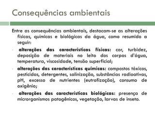 Consequências ambientais
Entre as consequências ambientais, destacam-se as alterações
físicas, químicas e biológicas da água, como resumido a
seguir:
•
alterações das características físicas: cor, turbidez,
deposição de materiais no leito dos corpos d’água,
temperatura, viscosidade, tensão superficial;
• alterações das características químicas: compostos tóxicos,
pesticidas, detergentes, salinização, substâncias radioativas,
pH, excesso de nutrientes (eutrofização), consumo de
oxigênio;
•
alterações das características biológicas: presença de
microrganismos patogênicos, vegetação, larvas de inseto.

 